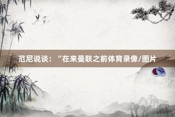 范尼说谈：“在来曼联之前体育录像/图片