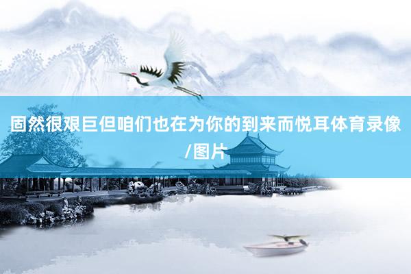 固然很艰巨但咱们也在为你的到来而悦耳体育录像/图片