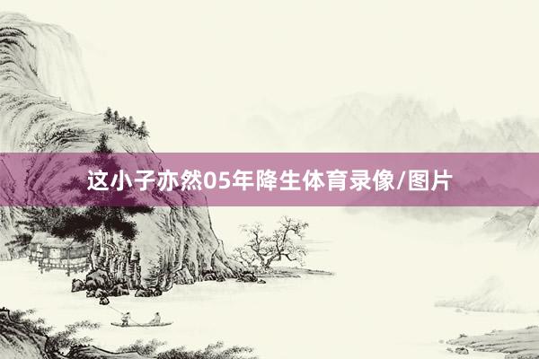 这小子亦然05年降生体育录像/图片
