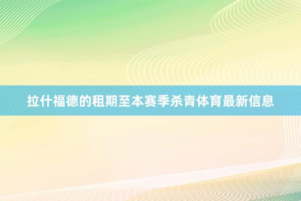 拉什福德的租期至本赛季杀青体育最新信息