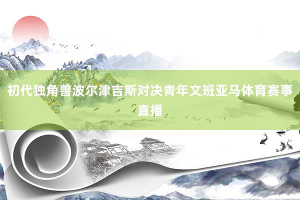 初代独角兽波尔津吉斯对决青年文班亚马体育赛事直播