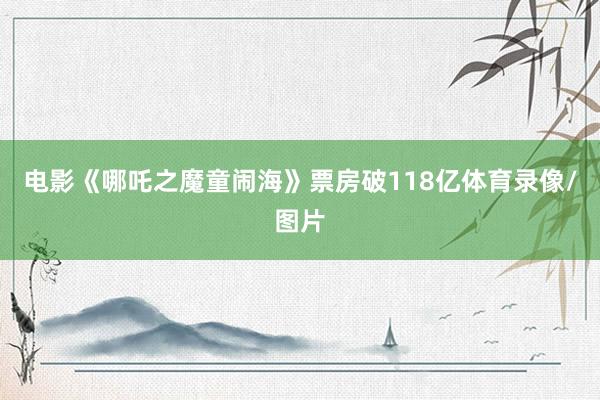 电影《哪吒之魔童闹海》票房破118亿体育录像/图片