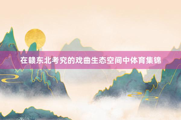 在赣东北考究的戏曲生态空间中体育集锦