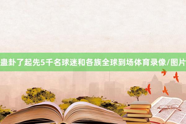 蛊卦了起先5千名球迷和各族全球到场体育录像/图片
