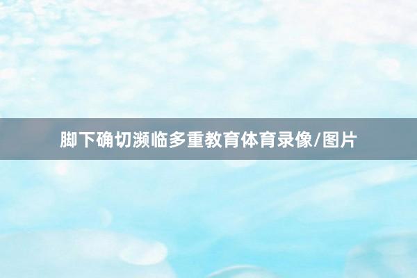 脚下确切濒临多重教育体育录像/图片