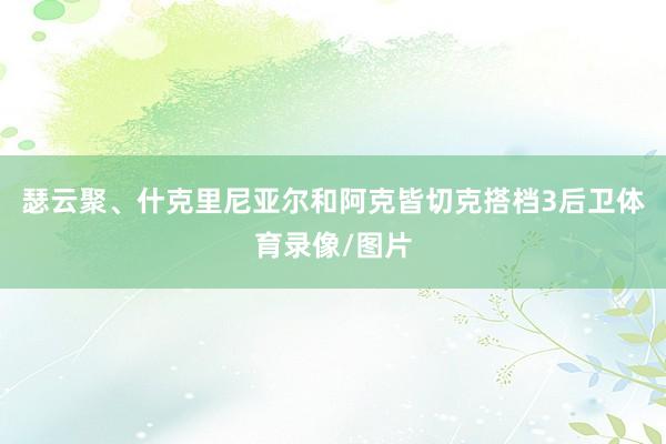 瑟云聚、什克里尼亚尔和阿克皆切克搭档3后卫体育录像/图片