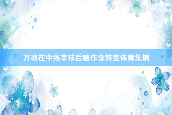 万项在中线拿球后略作念转变体育集锦