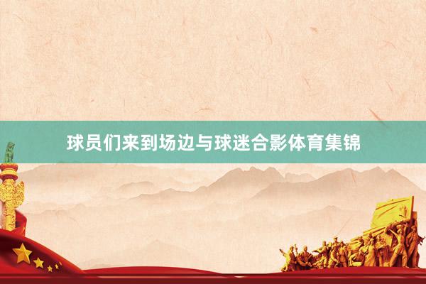 球员们来到场边与球迷合影体育集锦