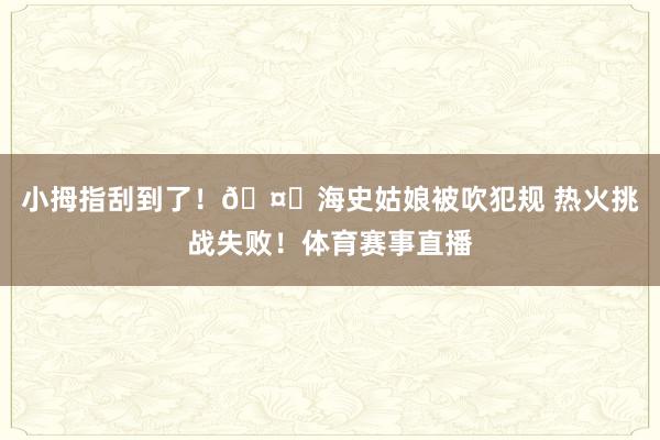 小拇指刮到了！🤏海史姑娘被吹犯规 热火挑战失败！体育赛事直播