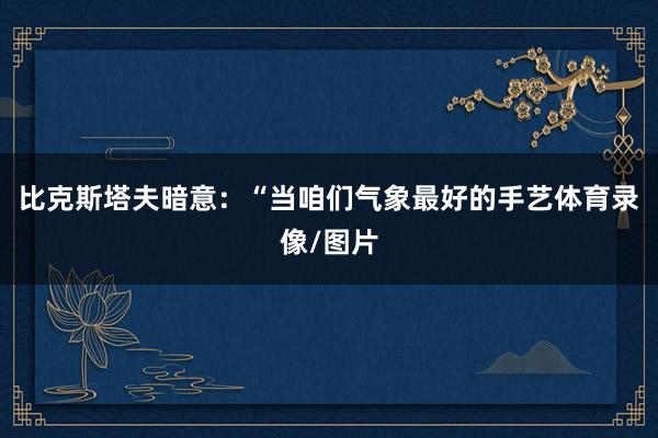 比克斯塔夫暗意：“当咱们气象最好的手艺体育录像/图片