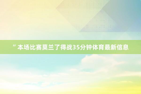 ”本场比赛莫兰了得战35分钟体育最新信息
