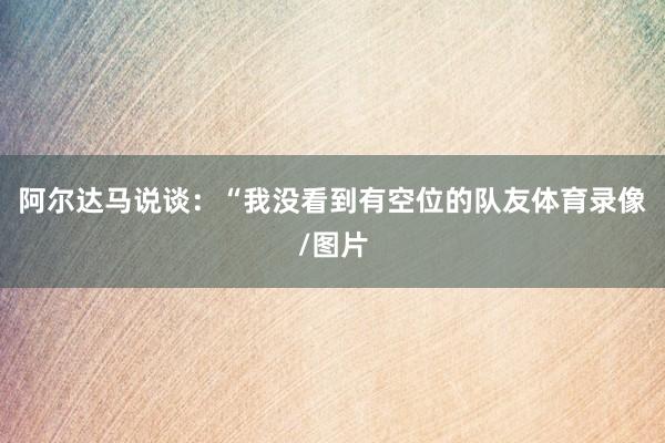 阿尔达马说谈：“我没看到有空位的队友体育录像/图片