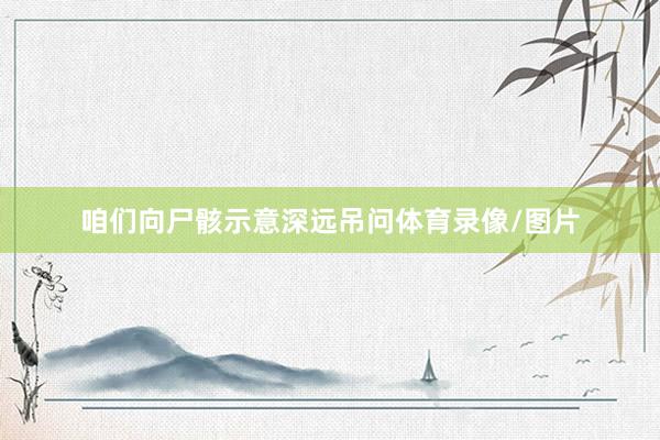咱们向尸骸示意深远吊问体育录像/图片