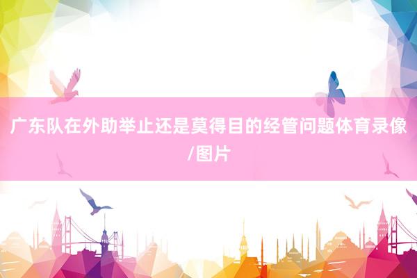 广东队在外助举止还是莫得目的经管问题体育录像/图片