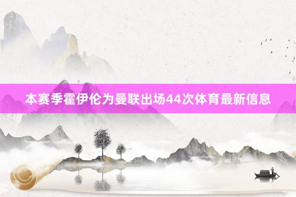 本赛季霍伊伦为曼联出场44次体育最新信息