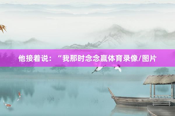 他接着说：“我那时念念赢体育录像/图片