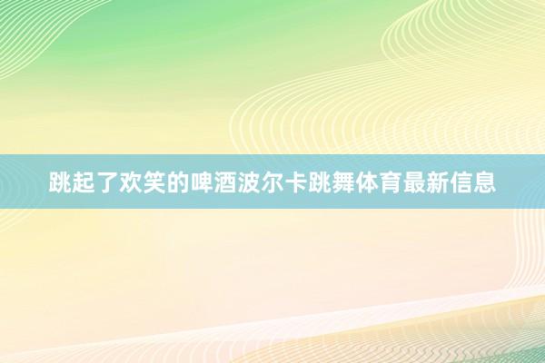 跳起了欢笑的啤酒波尔卡跳舞体育最新信息
