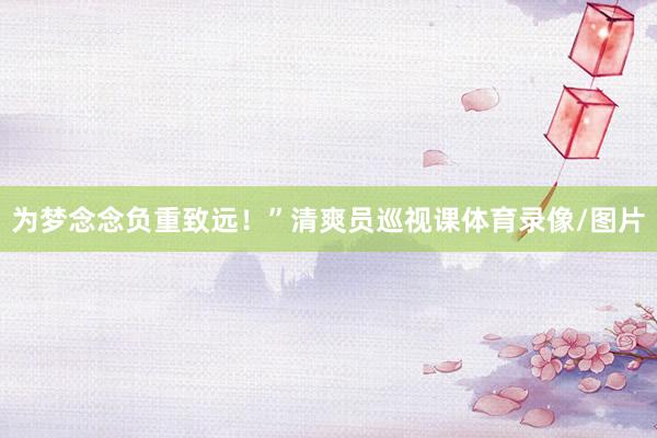 为梦念念负重致远！”清爽员巡视课体育录像/图片