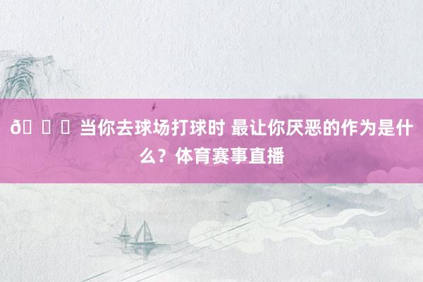👀当你去球场打球时 最让你厌恶的作为是什么？体育赛事直播