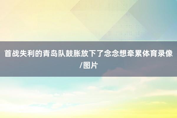 首战失利的青岛队鼓胀放下了念念想牵累体育录像/图片