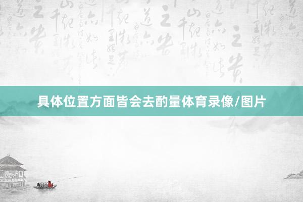 具体位置方面皆会去酌量体育录像/图片