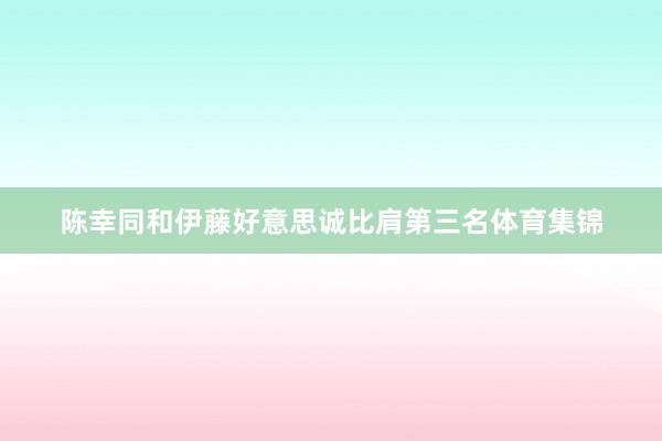 陈幸同和伊藤好意思诚比肩第三名体育集锦