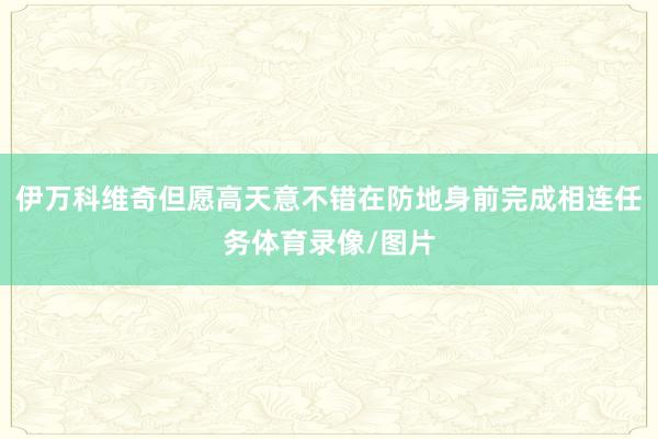伊万科维奇但愿高天意不错在防地身前完成相连任务体育录像/图片