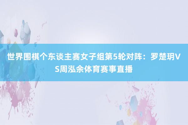 世界围棋个东谈主赛女子组第5轮对阵：罗楚玥VS周泓余体育赛事直播