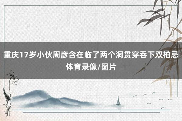 重庆17岁小伙周彦含在临了两个洞贯穿吞下双柏忌体育录像/图片