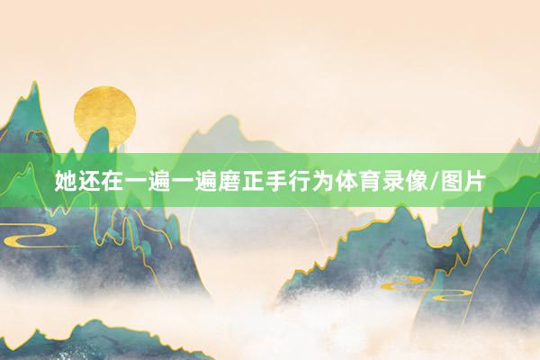 她还在一遍一遍磨正手行为体育录像/图片