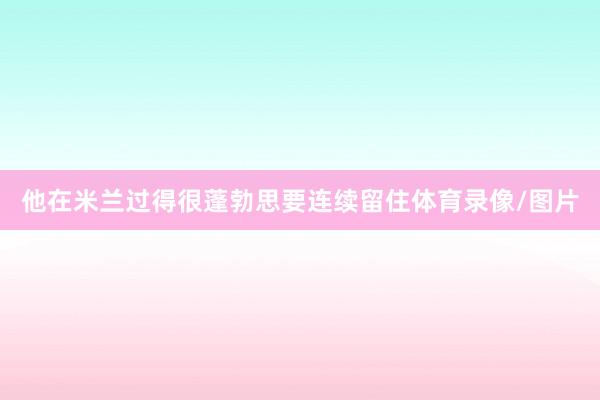 他在米兰过得很蓬勃思要连续留住体育录像/图片