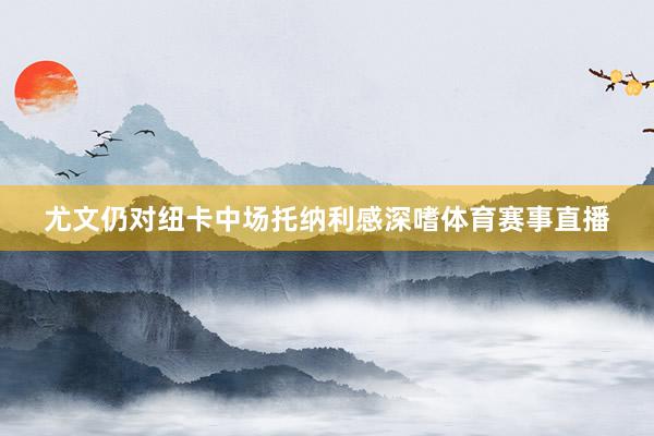 尤文仍对纽卡中场托纳利感深嗜体育赛事直播