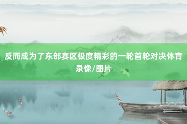 反而成为了东部赛区极度精彩的一轮首轮对决体育录像/图片