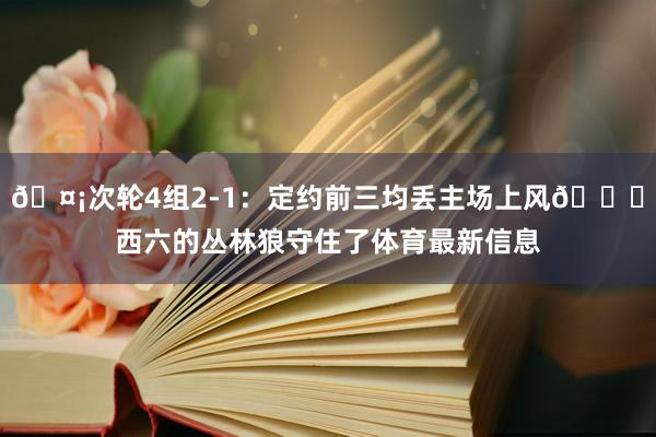 🤡次轮4组2-1：定约前三均丢主场上风💀西六的丛林狼守住了体育最新信息