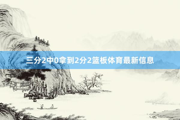 三分2中0拿到2分2篮板体育最新信息