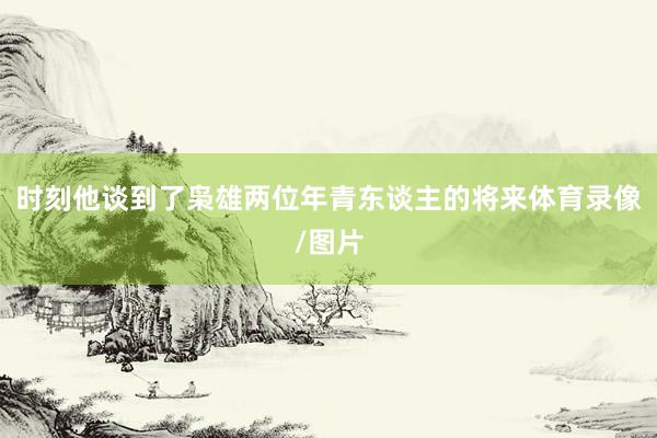 时刻他谈到了枭雄两位年青东谈主的将来体育录像/图片