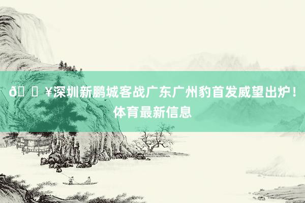 🔥深圳新鹏城客战广东广州豹首发威望出炉！体育最新信息