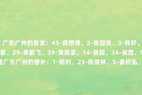 广东广州豹首发：45-薛想博、2-陈国良、3-韩轩、13-江志钦、17-晏紫豪、29-单鹏飞、39-黄晟豪、14-曾超、34-侯煜、9-夏达龙、21-崔星隆广东广州豹替补：1-陈钊、23-陈俊林、5-姜积弘、7-若昂-卡洛斯（F)、10-梁学铭、11-尼康（F）、15-邓彪、26-马俊亮、27-吴星宇、37-商隐、38-涂东旭、42-杨浩深圳新鹏城首发：14-赵石、2-张卫、4-姜至鹏、20-杜加