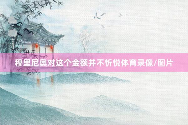 穆里尼奥对这个金额并不忻悦体育录像/图片