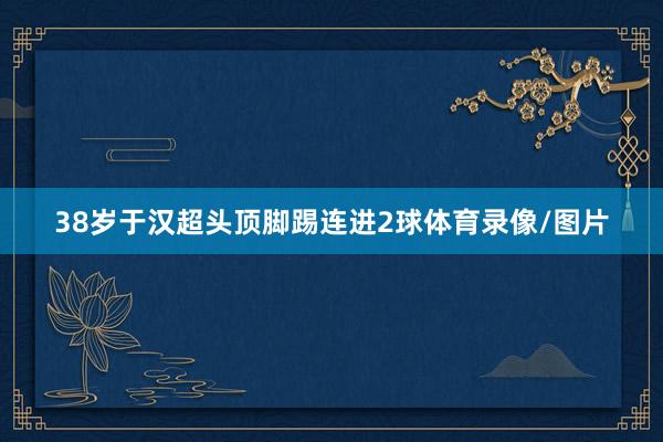 38岁于汉超头顶脚踢连进2球体育录像/图片