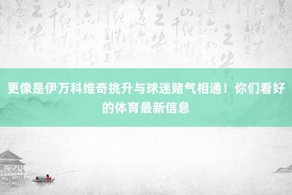 更像是伊万科维奇挑升与球迷赌气相通！你们看好的体育最新信息