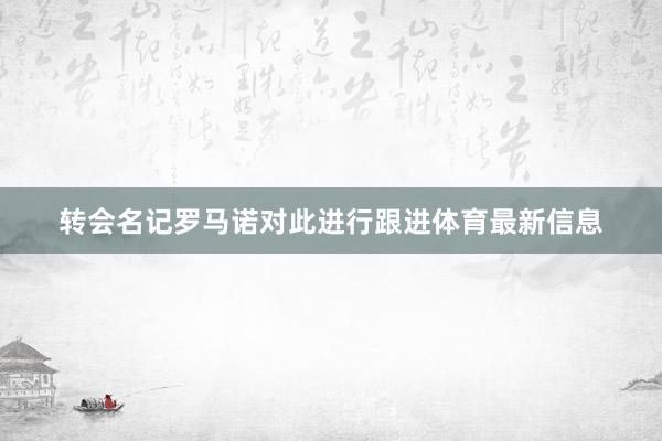 转会名记罗马诺对此进行跟进体育最新信息