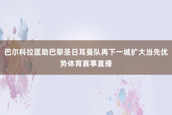 巴尔科拉匡助巴黎圣日耳曼队再下一城扩大当先优势体育赛事直播