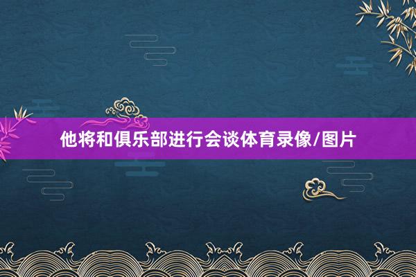 他将和俱乐部进行会谈体育录像/图片