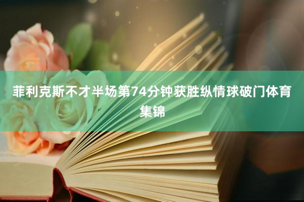 菲利克斯不才半场第74分钟获胜纵情球破门体育集锦