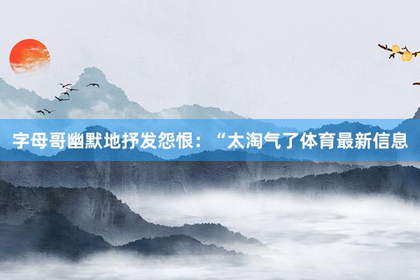 字母哥幽默地抒发怨恨：“太淘气了体育最新信息