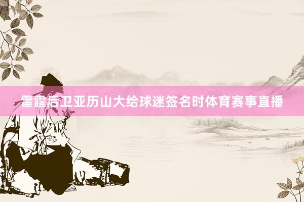 雷霆后卫亚历山大给球迷签名时体育赛事直播