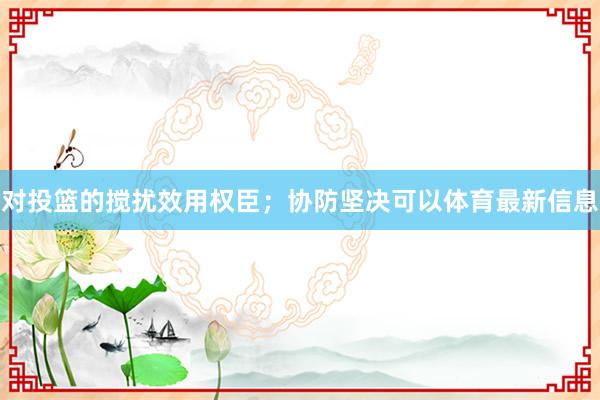 对投篮的搅扰效用权臣；协防坚决可以体育最新信息
