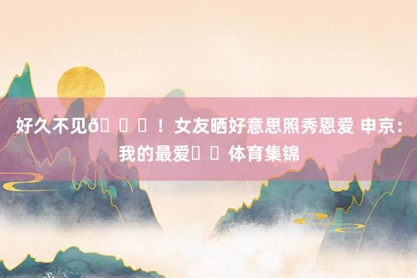 好久不见😍！女友晒好意思照秀恩爱 申京：我的最爱❤️体育集锦
