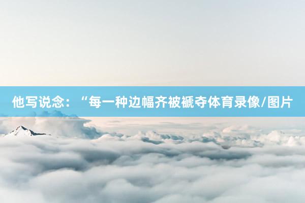 他写说念：“每一种边幅齐被褫夺体育录像/图片